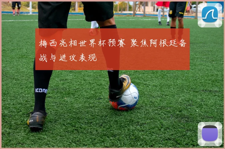 梅西亮相世界杯预赛 聚焦阿根廷备战与进攻表现