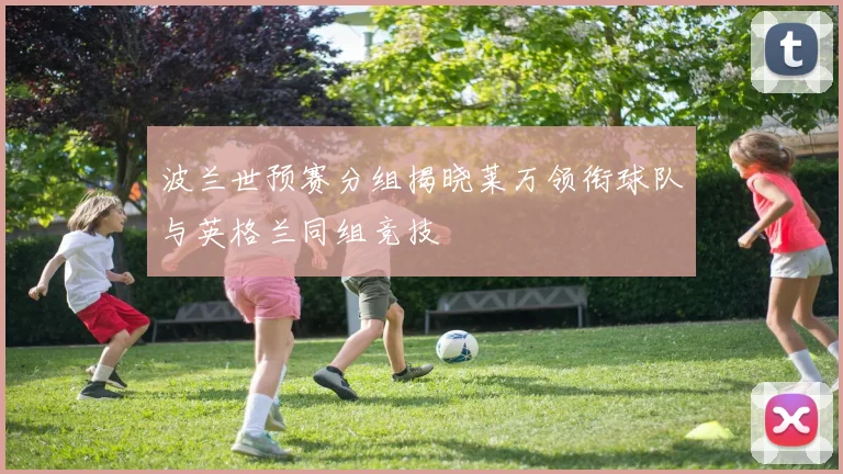 波兰世预赛分组揭晓莱万领衔球队与英格兰同组竞技