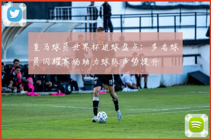 皇马球员世界杯进球盘点：多名球员闪耀赛场助力球队声势提升