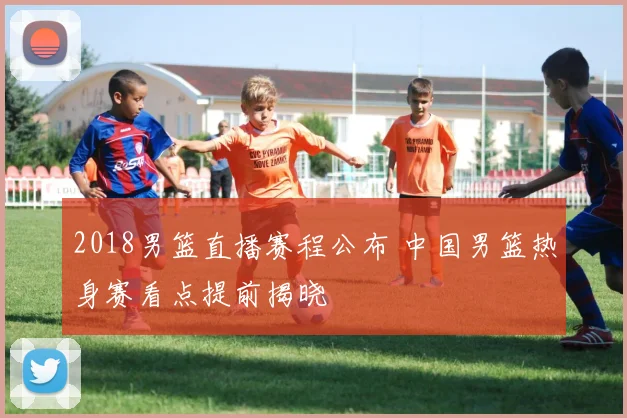 2018男篮直播赛程公布 中国男篮热身赛看点提前揭晓