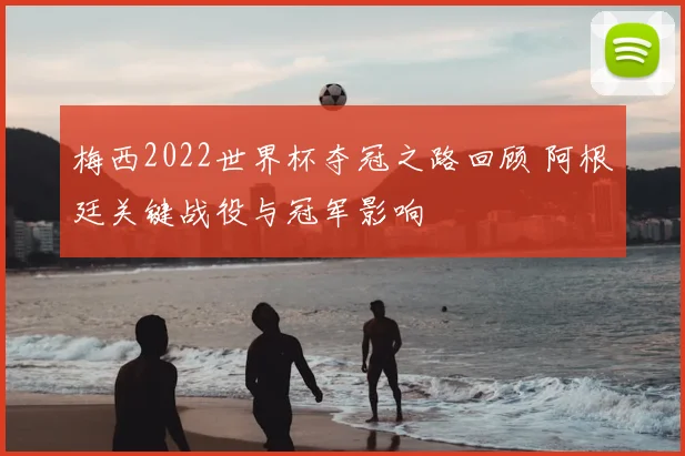 梅西2022世界杯夺冠之路回顾 阿根廷关键战役与冠军影响