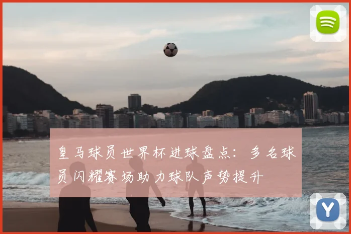 皇马球员世界杯进球盘点：多名球员闪耀赛场助力球队声势提升