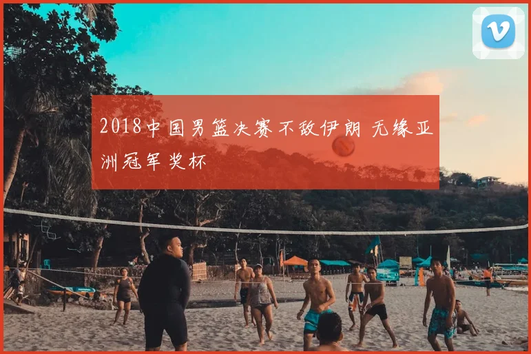 2018中国男篮决赛不敌伊朗 无缘亚洲冠军奖杯