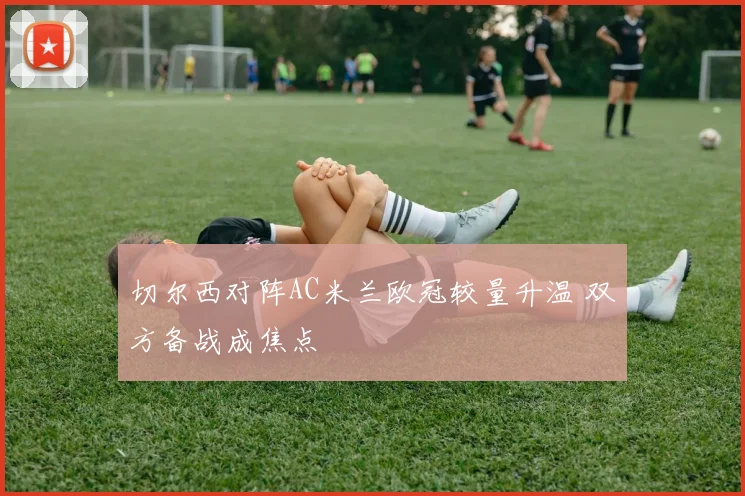 切尔西对阵AC米兰欧冠较量升温 双方备战成焦点