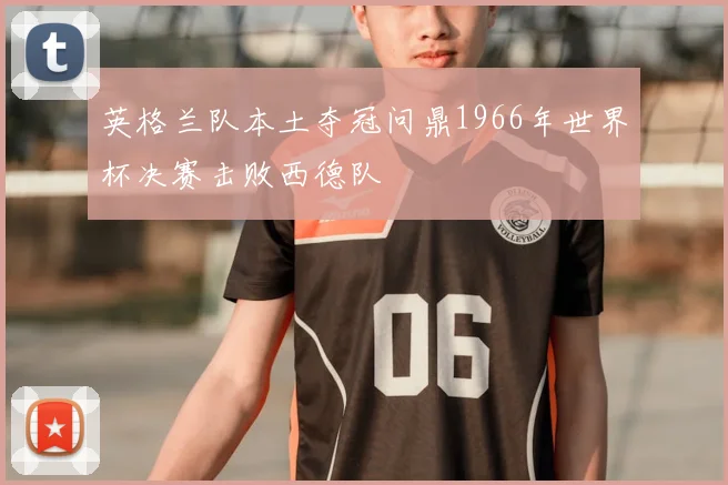英格兰队本土夺冠问鼎1966年世界杯决赛击败西德队