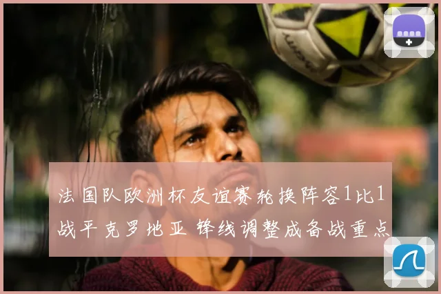 法国队欧洲杯友谊赛轮换阵容1比1战平克罗地亚 锋线调整成备战重点