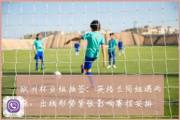 欧洲杯分组抽签:英格兰同组遇两强,出线形势紧张影响赛程安排