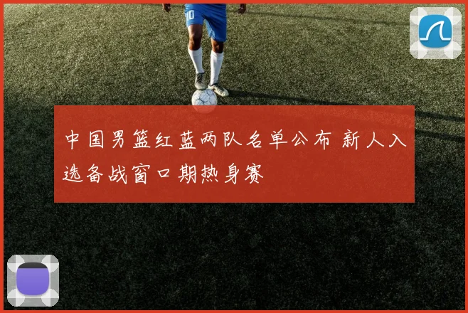 中国男篮红蓝两队名单公布 新人入选备战窗口期热身赛