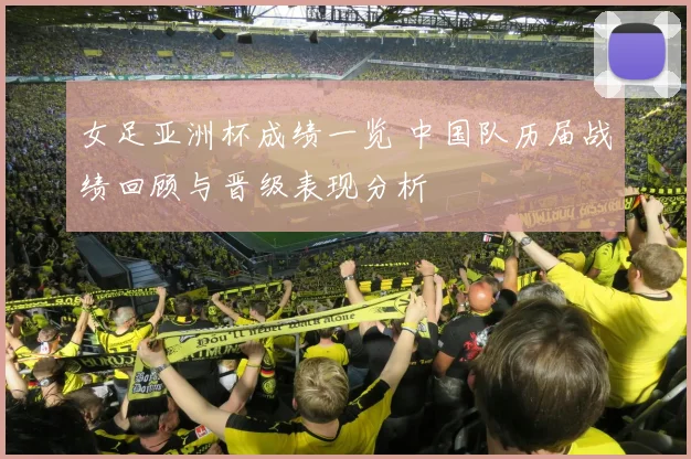 女足亚洲杯成绩一览 中国队历届战绩回顾与晋级表现分析