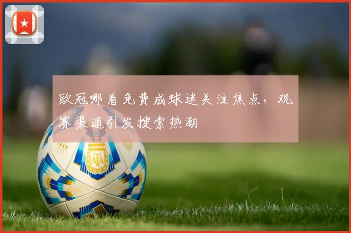 欧冠哪看免费成球迷关注焦点,观赛渠道引发搜索热潮