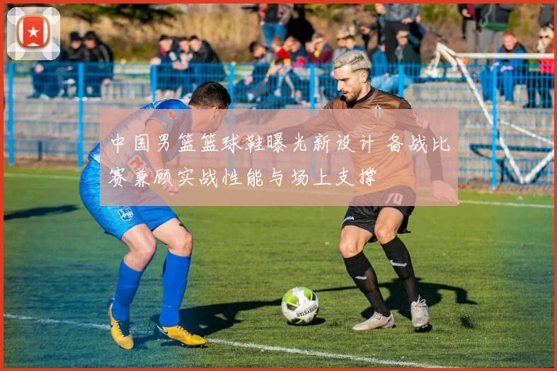 中国男篮篮球鞋曝光新设计 备战比赛兼顾实战性能与场上支撑