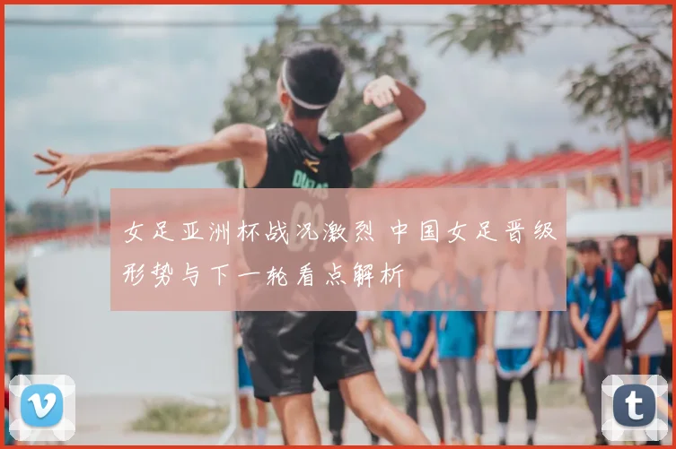 女足亚洲杯战况激烈 中国女足晋级形势与下一轮看点解析