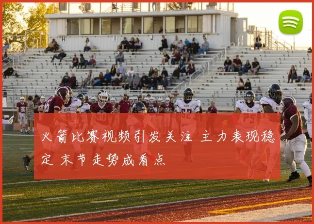 火箭比赛视频引发关注 主力表现稳定 末节走势成看点