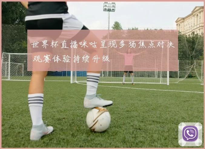 世界杯直播咪咕呈现多场焦点对决 观赛体验持续升级