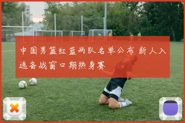 中国男篮红蓝两队名单公布 新人入选备战窗口期热身赛