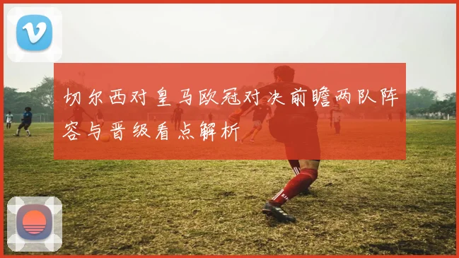 切尔西对皇马欧冠对决前瞻两队阵容与晋级看点解析