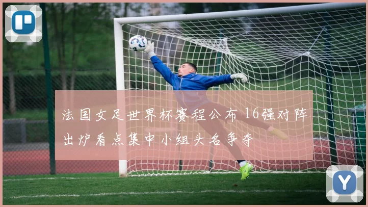 法国女足世界杯赛程公布 16强对阵出炉看点集中小组头名争夺