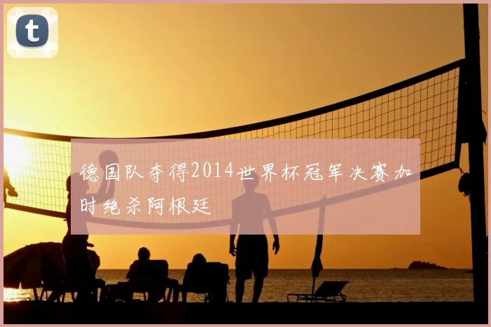 德国队夺得2014世界杯冠军决赛加时绝杀阿根廷