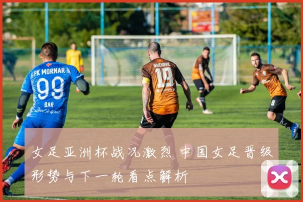 女足亚洲杯战况激烈 中国女足晋级形势与下一轮看点解析
