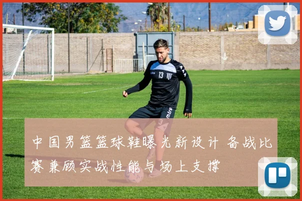 中国男篮篮球鞋曝光新设计 备战比赛兼顾实战性能与场上支撑